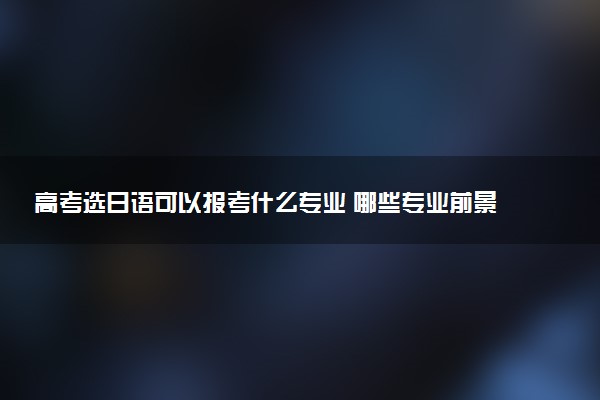 高考选日语可以报考什么专业 哪些专业前景好