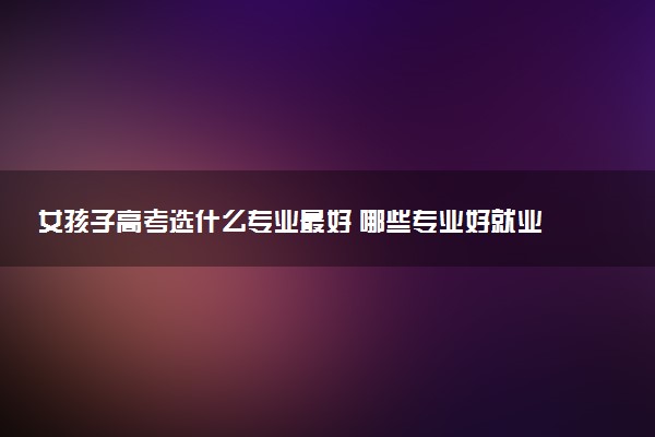 女孩子高考选什么专业最好 哪些专业好就业