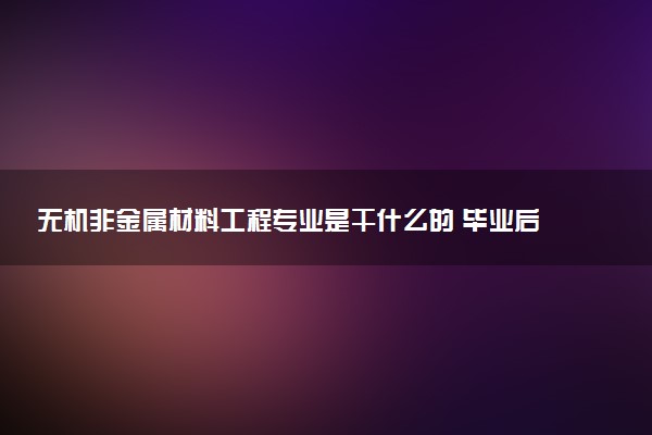 无机非金属材料工程专业是干什么的 毕业后好就业吗