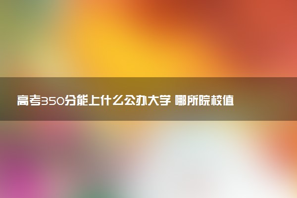 高考350分能上什么公办大学 哪所院校值得报考