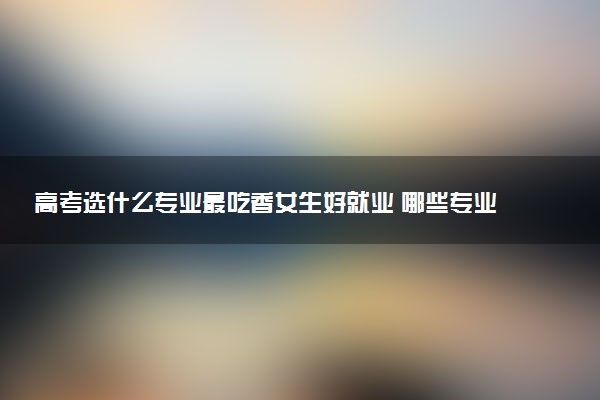 高考选什么专业最吃香女生好就业 哪些专业高薪