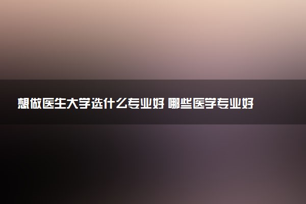 想做医生大学选什么专业好 哪些医学专业好就业