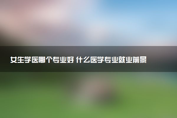 女生学医哪个专业好 什么医学专业就业前景好