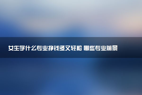 女生学什么专业挣钱多又轻松 哪些专业前景广阔