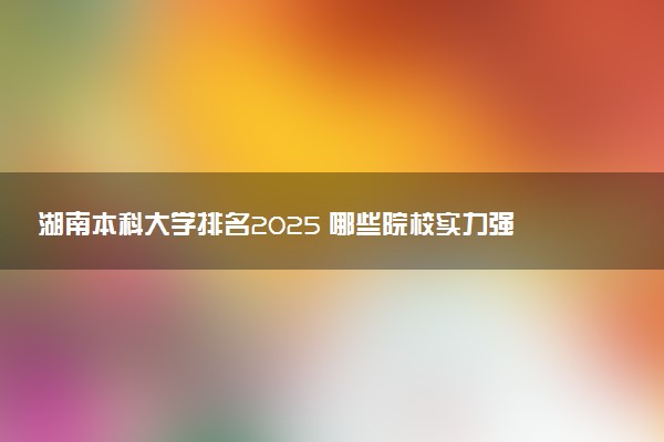 湖南本科大学排名2025 哪些院校实力强