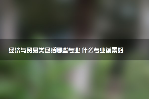 经济与贸易类包括哪些专业 什么专业前景好值得读