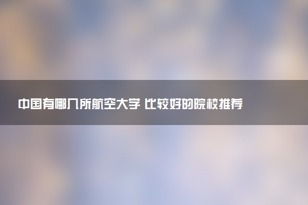 中国有哪几所航空大学 比较好的院校推荐