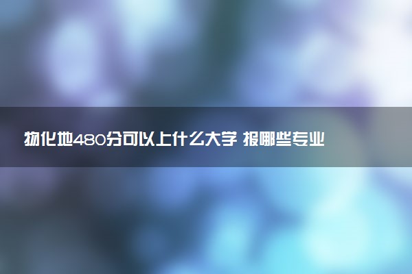 物化地480分可以上什么大学 报哪些专业好