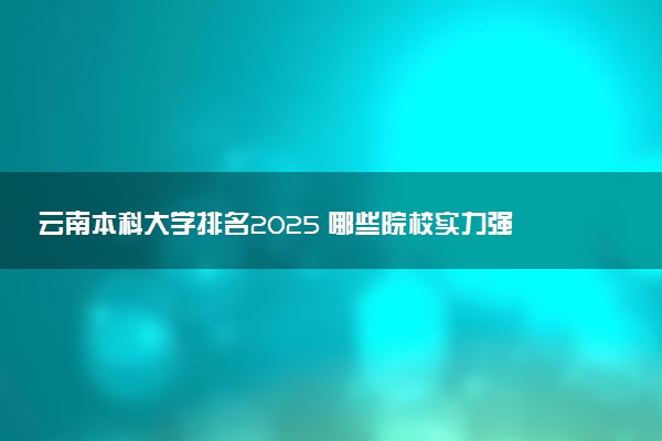 云南本科大学排名2025 哪些院校实力强