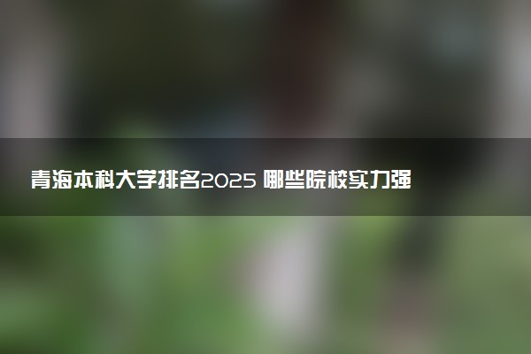 青海本科大学排名2025 哪些院校实力强