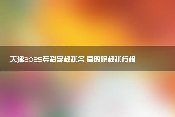 天津2025专科学校排名 高职院校排行榜