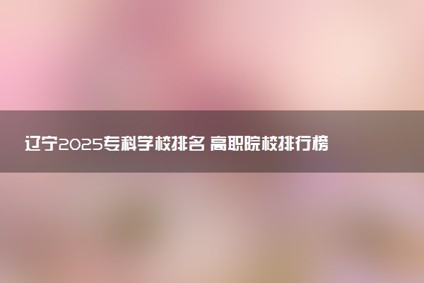 辽宁2025专科学校排名 高职院校排行榜