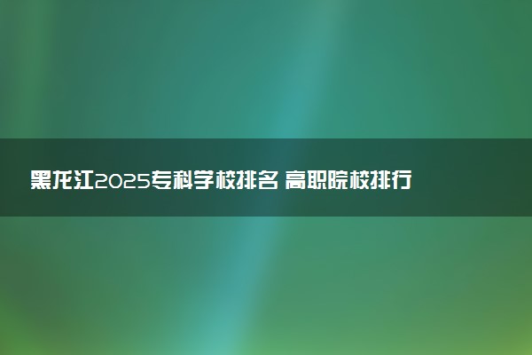 黑龙江2025专科学校排名 高职院校排行榜