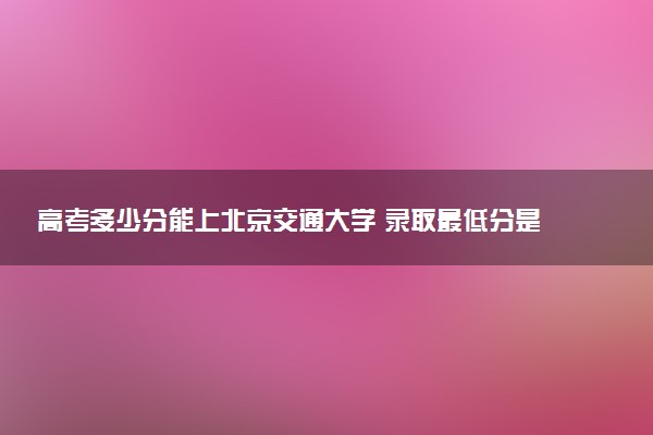 高考多少分能上北京交通大学 录取最低分是多少（2025参考）