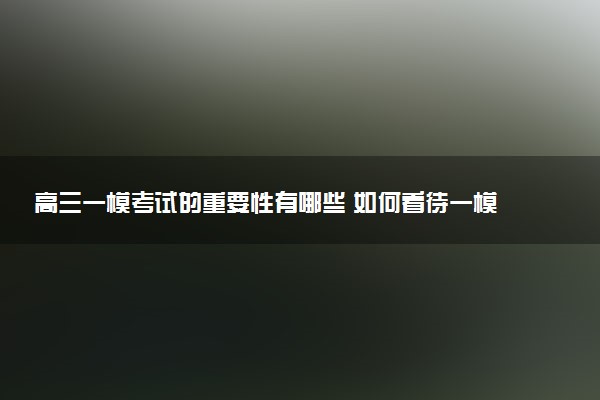 高三一模考试的重要性有哪些 如何看待一模