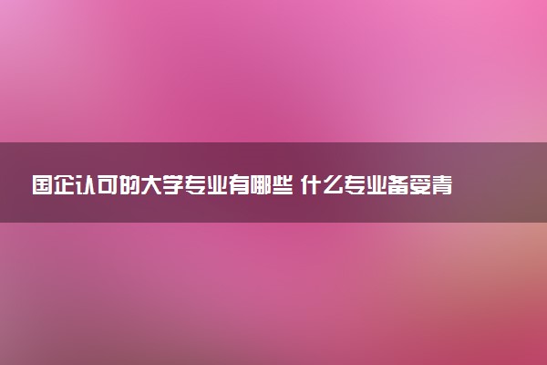 国企认可的大学专业有哪些 什么专业备受青睐