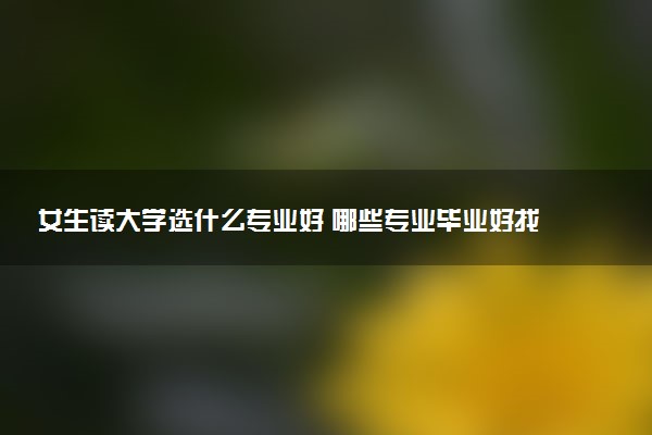 女生读大学选什么专业好 哪些专业毕业好找工作