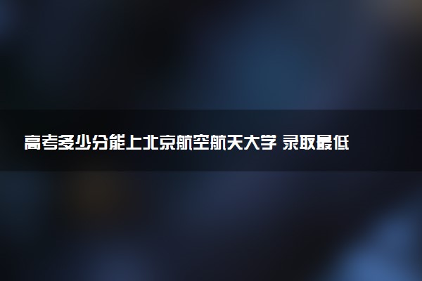 高考多少分能上北京航空航天大学 录取最低分是多少（2025参考）