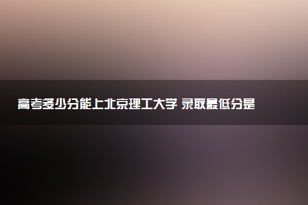 高考多少分能上北京理工大学 录取最低分是多少（2025参考）