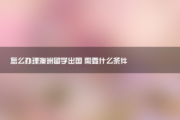 怎么办理澳洲留学出国 需要什么条件