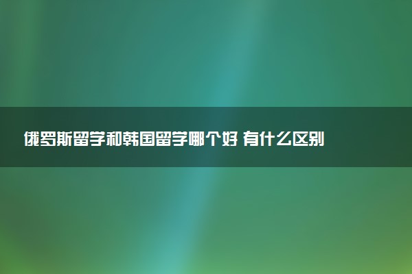 俄罗斯留学和韩国留学哪个好 有什么区别