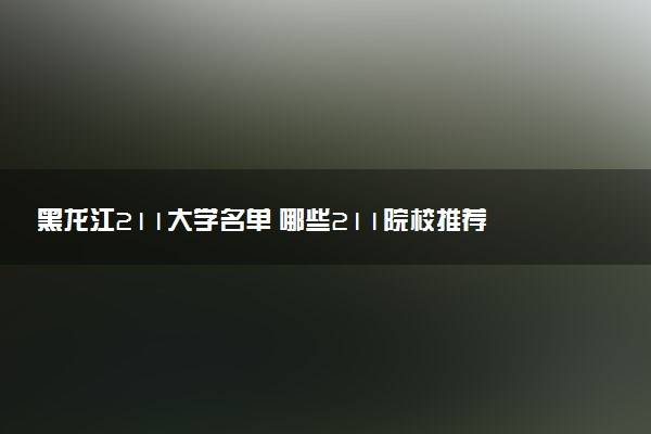 黑龙江211大学名单 哪些211院校推荐报考