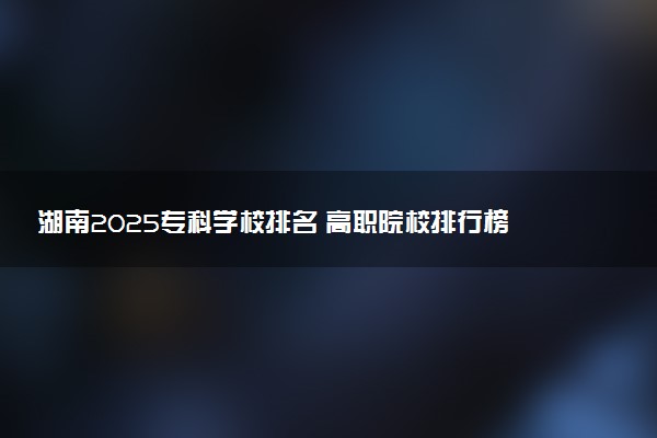 湖南2025专科学校排名 高职院校排行榜