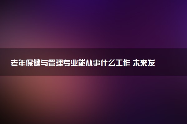 老年保健与管理专业能从事什么工作 未来发展如何