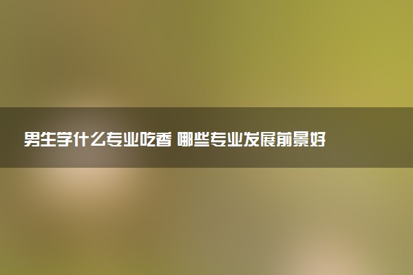 男生学什么专业吃香 哪些专业发展前景好