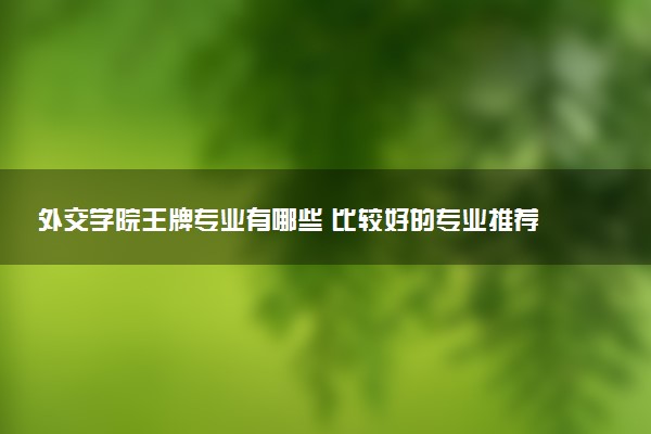 外交学院王牌专业有哪些 比较好的专业推荐