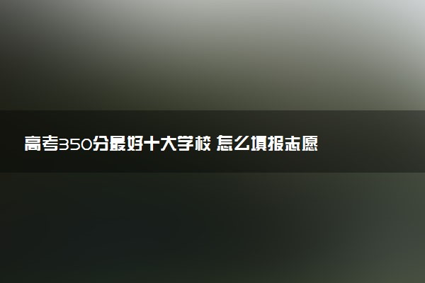 高考350分最好十大学校 怎么填报志愿