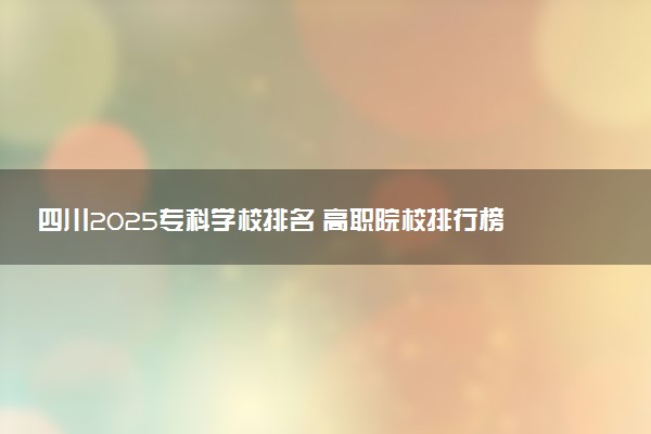 四川2025专科学校排名 高职院校排行榜