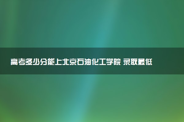 高考多少分能上北京石油化工学院 录取最低分是多少（2025参考）