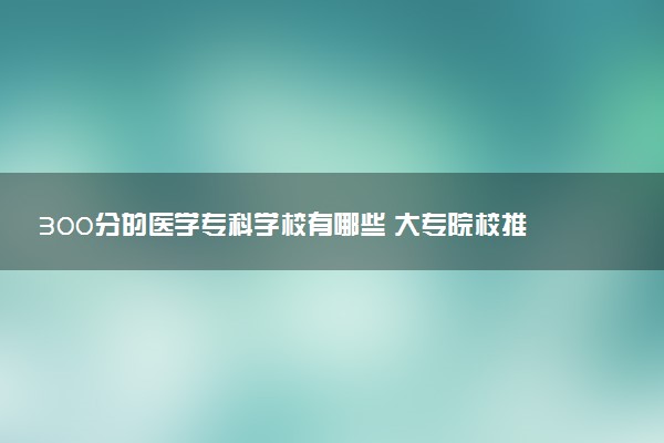 300分的医学专科学校有哪些 大专院校推荐