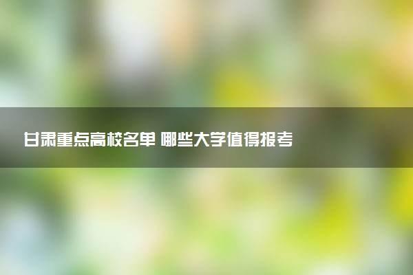 甘肃重点高校名单 哪些大学值得报考