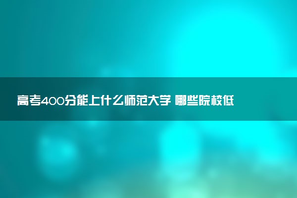 高考400分能上什么师范大学 哪些院校低分好考