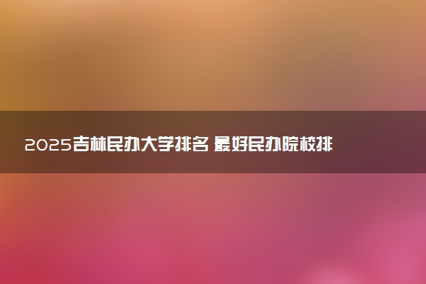 2025吉林民办大学排名 最好民办院校排行榜