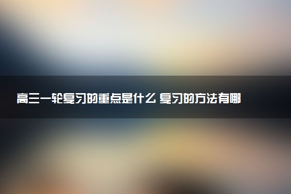 高三一轮复习的重点是什么 复习的方法有哪些