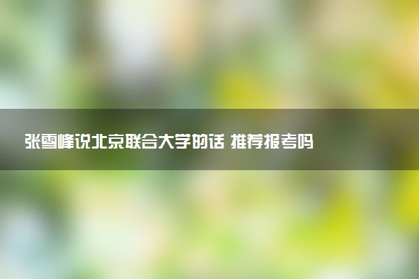 张雪峰说北京联合大学的话 推荐报考吗