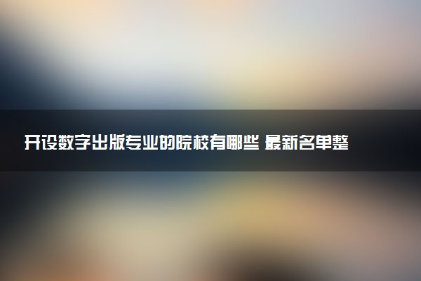 开设数字出版专业的院校有哪些 最新名单整理