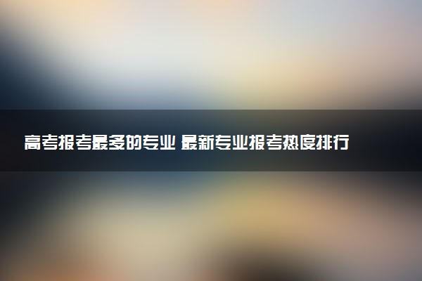 高考报考最多的专业 最新专业报考热度排行榜