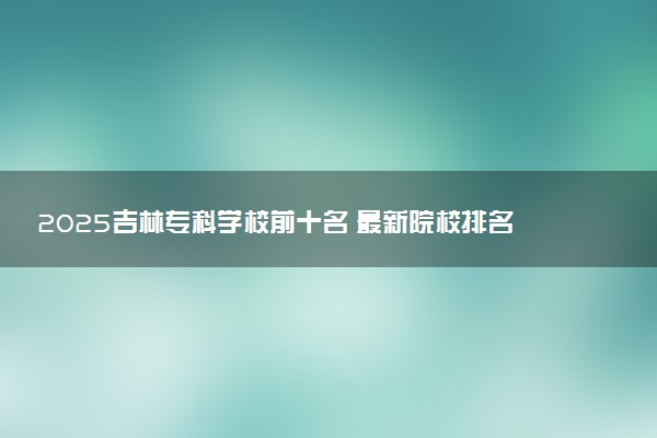 2025吉林专科学校前十名 最新院校排名一览表