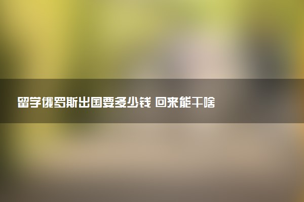 留学俄罗斯出国要多少钱 回来能干啥