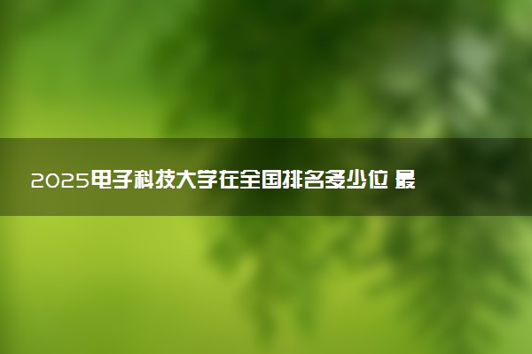 2025电子科技大学在全国排名多少位 最新高校排行榜