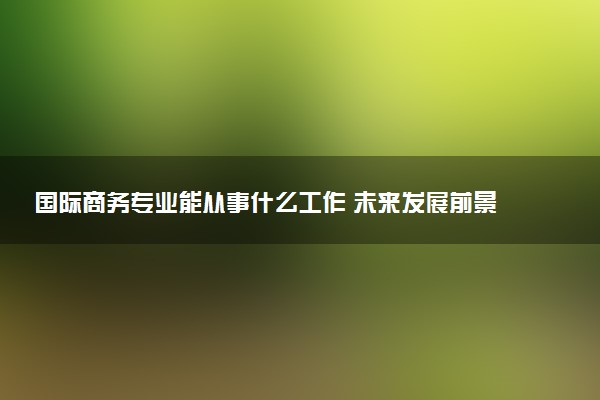 国际商务专业能从事什么工作 未来发展前景如何