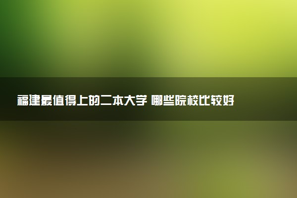 福建最值得上的二本大学 哪些院校比较好