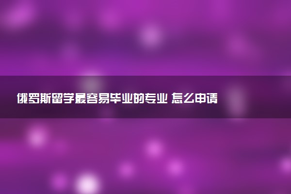 俄罗斯留学最容易毕业的专业 怎么申请