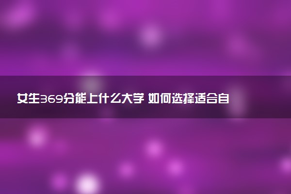 女生369分能上什么大学 如何选择适合自己的学校