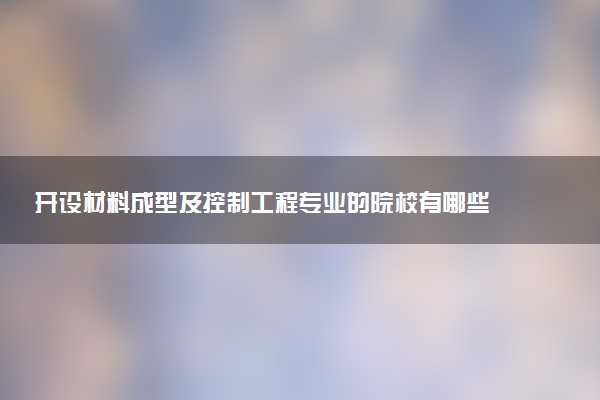 开设材料成型及控制工程专业的院校有哪些 最新名单整理