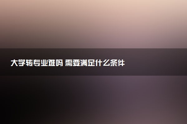 大学转专业难吗 需要满足什么条件